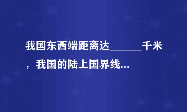 我国东西端距离达______千米，我国的陆上国界线长达______千米