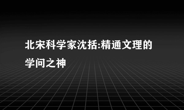 北宋科学家沈括:精通文理的学问之神