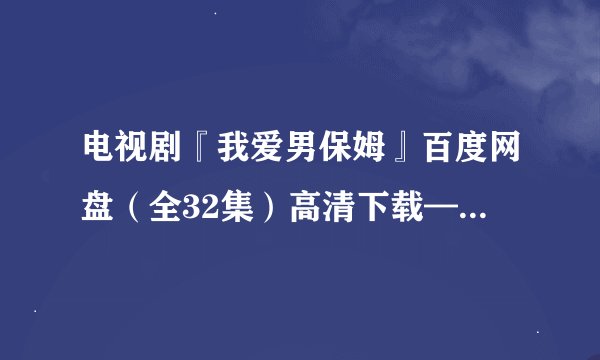 电视剧『我爱男保姆』百度网盘（全32集）高清下载——在哪？