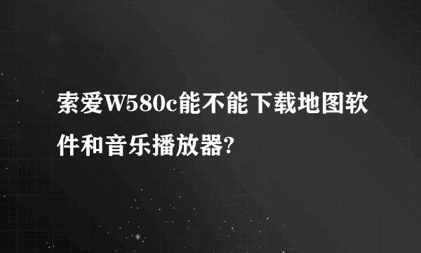 索爱W580c能不能下载地图软件和音乐播放器?