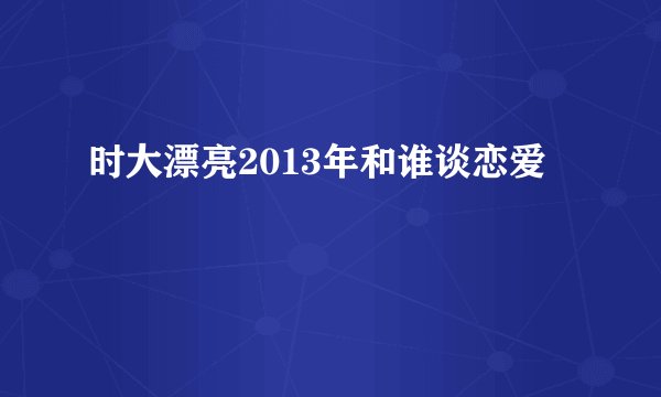 时大漂亮2013年和谁谈恋爱