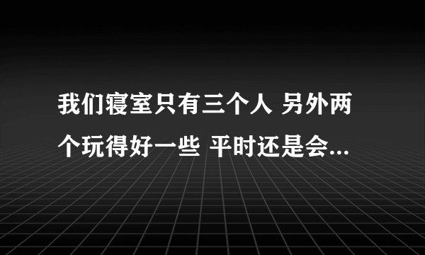 我们寝室只有三个人 另外两个玩得好一些 平时还是会做做样子三个人一起 实际上我根本没有办法融入她们