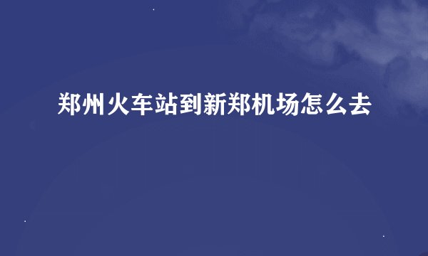 郑州火车站到新郑机场怎么去