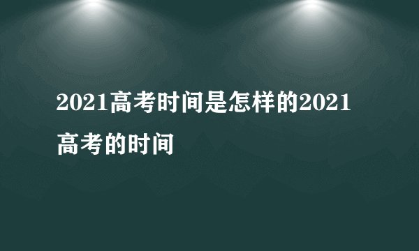 2021高考时间是怎样的2021高考的时间