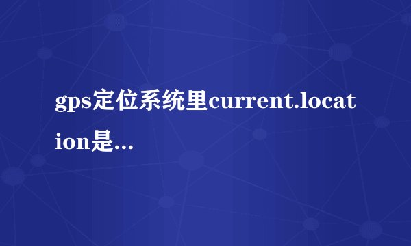 gps定位系统里current.location是什么意思