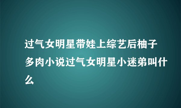 过气女明星带娃上综艺后柚子多肉小说过气女明星小迷弟叫什么