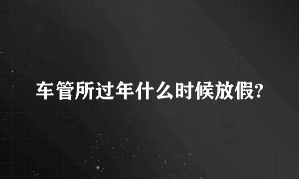 车管所过年什么时候放假?