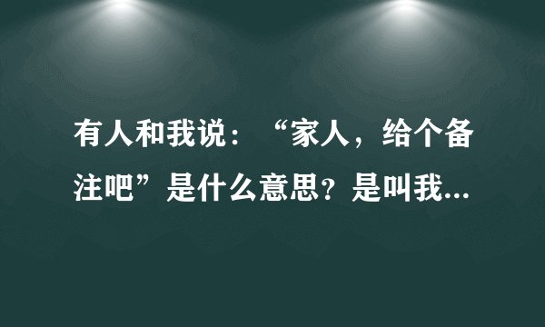 有人和我说：“家人，给个备注吧”是什么意思？是叫我给她一个备注，还是她要知道我的名字叫什么好给我打