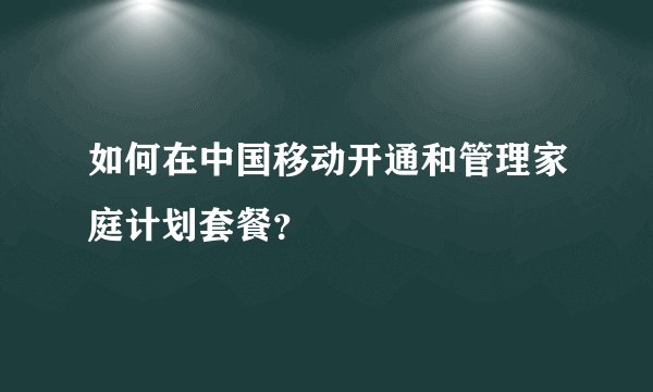 如何在中国移动开通和管理家庭计划套餐？