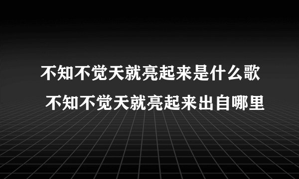 不知不觉天就亮起来是什么歌 不知不觉天就亮起来出自哪里