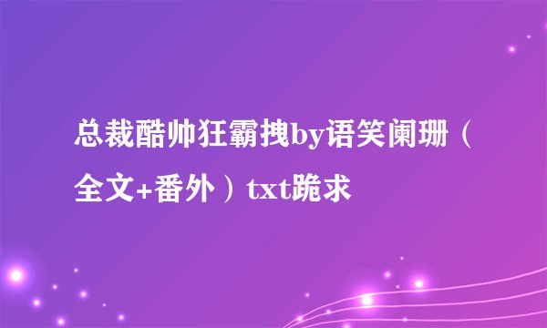 总裁酷帅狂霸拽by语笑阑珊（全文+番外）txt跪求