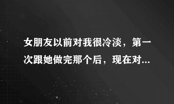 女朋友以前对我很冷淡，第一次跟她做完那个后，现在对我很依顺很黏我，为什么会这样？我那个时间很长很长