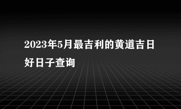 2023年5月最吉利的黄道吉日 好日子查询