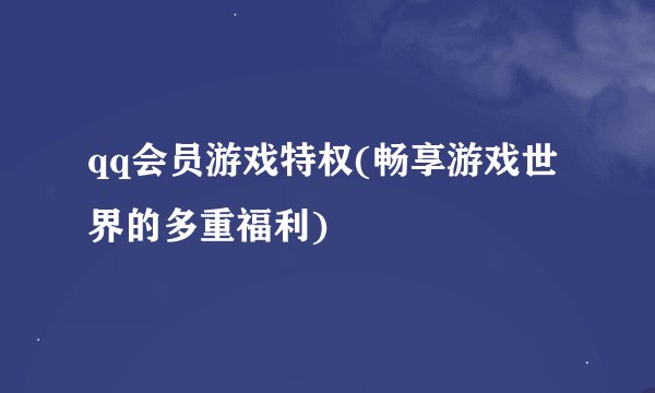 qq会员游戏特权(畅享游戏世界的多重福利)