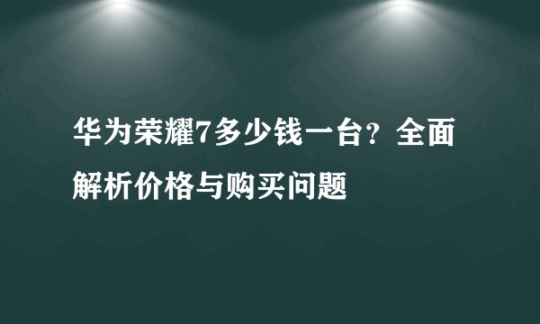 华为荣耀7多少钱一台？全面解析价格与购买问题