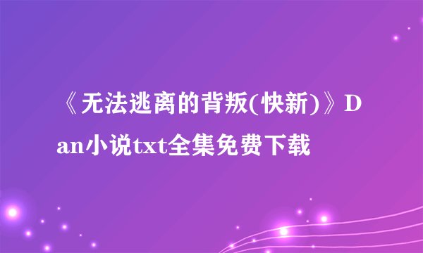《无法逃离的背叛(快新)》Dan小说txt全集免费下载