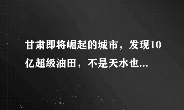 甘肃即将崛起的城市，发现10亿超级油田，不是天水也不是张掖，是吗？