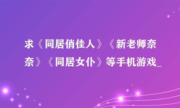 求《同居俏佳人》《新老师奈奈》《同居女仆》等手机游戏_
