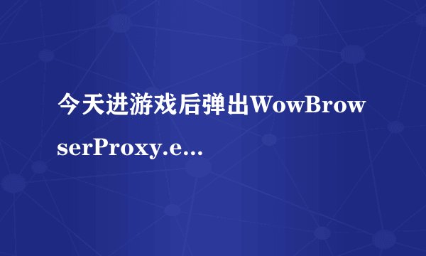 今天进游戏后弹出WowBrowserProxy.exe应用程序错误，什么情况