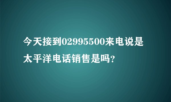 今天接到02995500来电说是太平洋电话销售是吗？