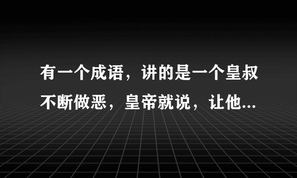 有一个成语，讲的是一个皇叔不断做恶，皇帝就说，让他尽情做恶，等他恶贯满盈时再杀他。这个成语是什么？