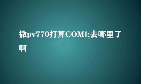 撒pv770打算COM||;去哪里了啊