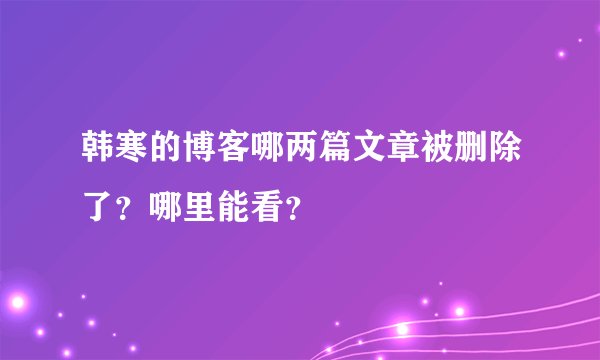 韩寒的博客哪两篇文章被删除了？哪里能看？