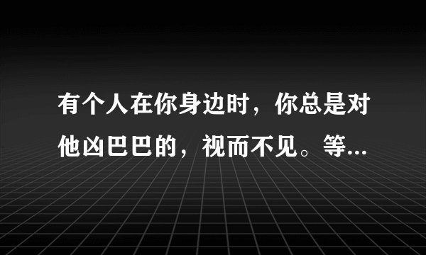 有个人在你身边时，你总是对他凶巴巴的，视而不见。等到她不再出现时，突然意识到自己很想她。为什么？