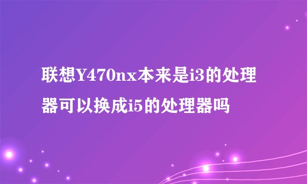 联想Y470nx本来是i3的处理器可以换成i5的处理器吗
