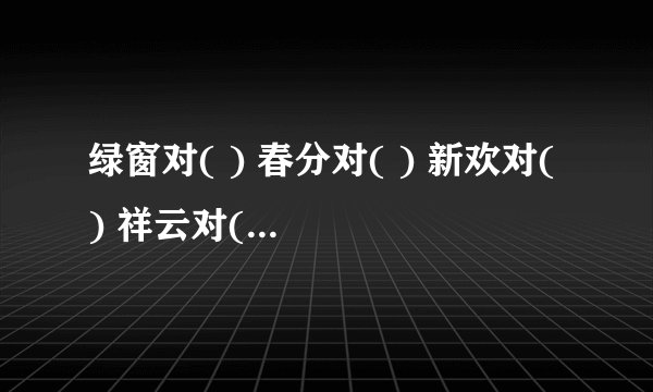 绿窗对( ) 春分对( ) 新欢对( ) 祥云对( ) 暮雨对( ) 冬至对( ) 重阳对（ ）似玉对（ ）