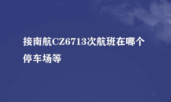 接南航CZ6713次航班在哪个停车场等