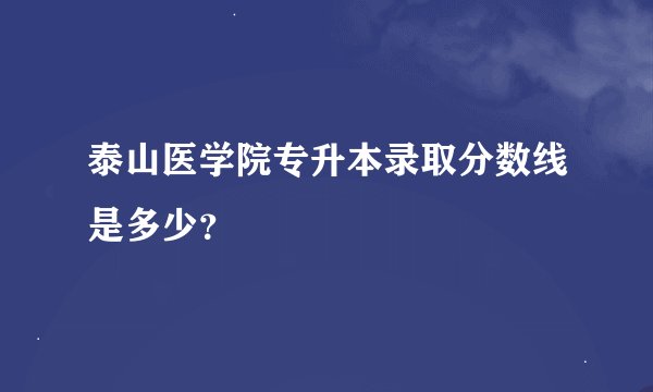 泰山医学院专升本录取分数线是多少？