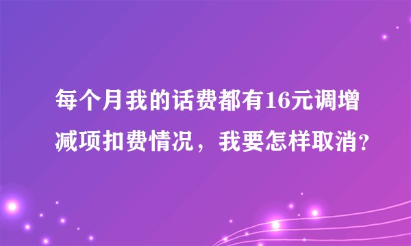 每个月我的话费都有16元调增减项扣费情况，我要怎样取消？