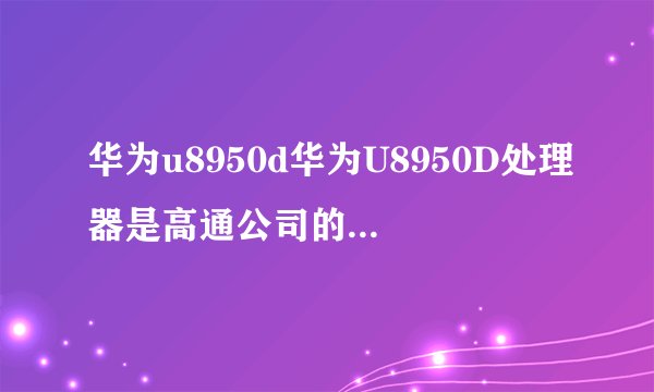 华为u8950d华为U8950D处理器是高通公司的吗性能怎样