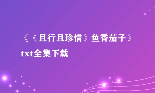 《《且行且珍惜》鱼香茄子》txt全集下载