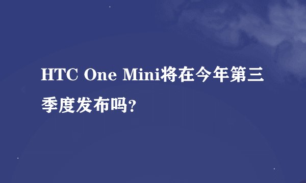 HTC One Mini将在今年第三季度发布吗？