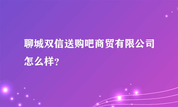 聊城双信送购吧商贸有限公司怎么样？