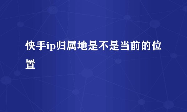 快手ip归属地是不是当前的位置