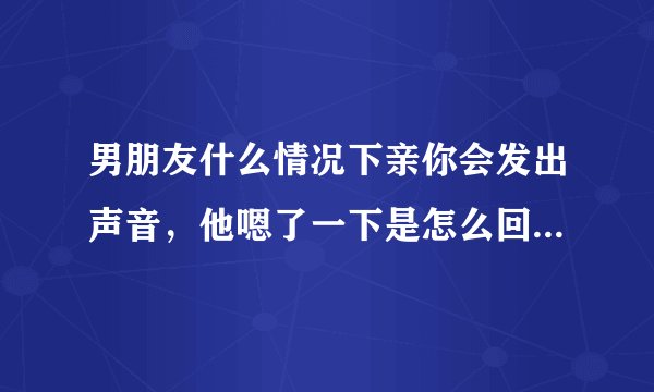 男朋友什么情况下亲你会发出声音，他嗯了一下是怎么回事？声音都变了