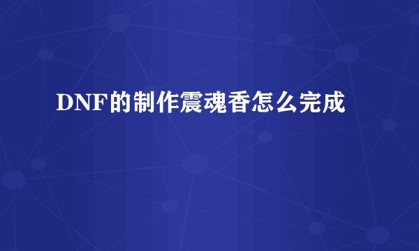 DNF的制作震魂香怎么完成