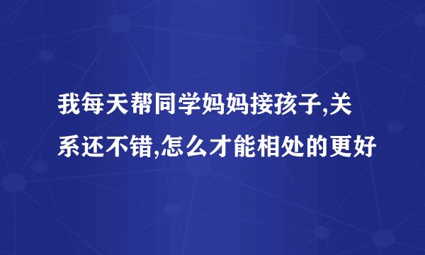 我每天帮同学妈妈接孩子,关系还不错,怎么才能相处的更好