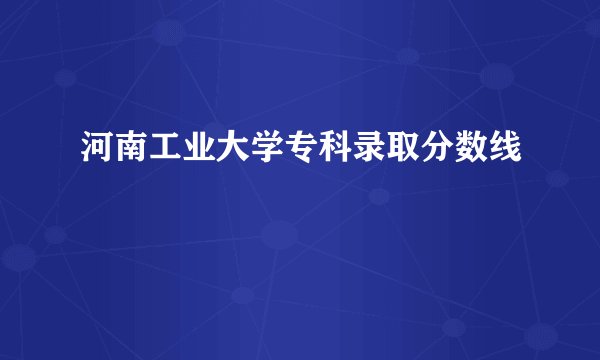 河南工业大学专科录取分数线