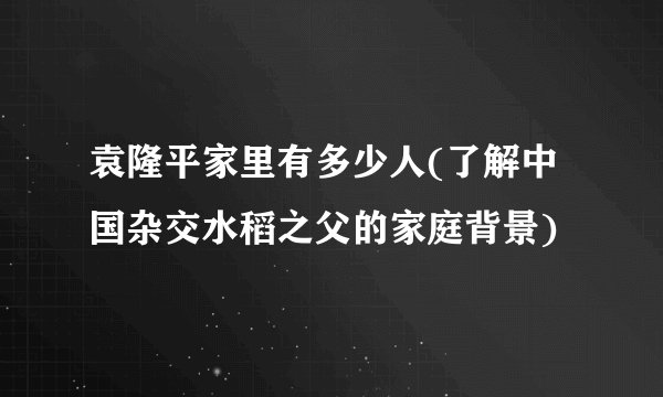 袁隆平家里有多少人(了解中国杂交水稻之父的家庭背景)