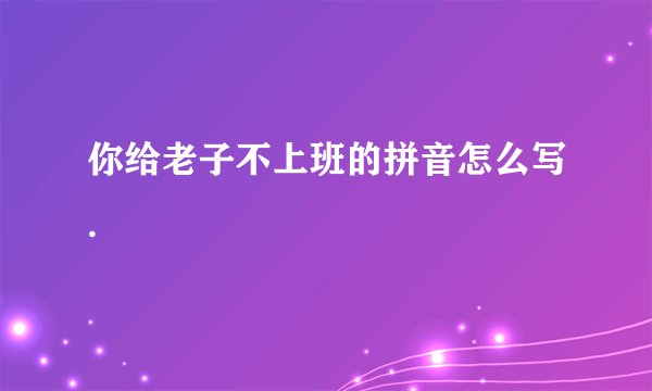 你给老子不上班的拼音怎么写.