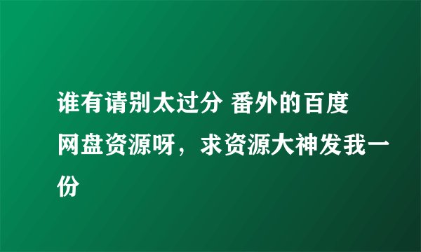 谁有请别太过分 番外的百度网盘资源呀，求资源大神发我一份
