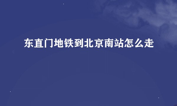 东直门地铁到北京南站怎么走