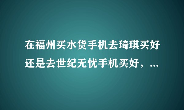 在福州买水货手机去琦琪买好还是去世纪无忧手机买好，哪个信誉好或者有哪里更好