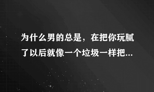 为什么男的总是，在把你玩腻了以后就像一个垃圾一样把你丢掉。