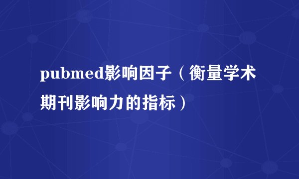 pubmed影响因子（衡量学术期刊影响力的指标）