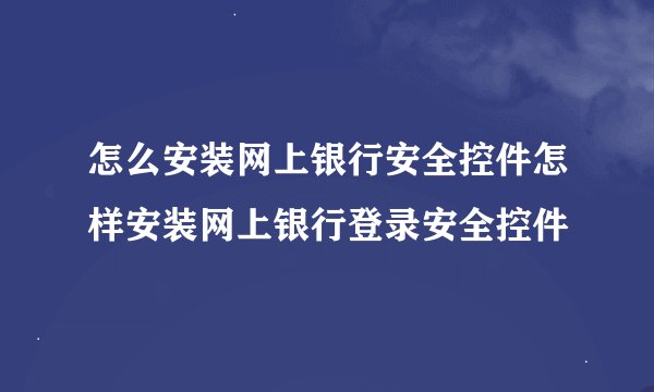 怎么安装网上银行安全控件怎样安装网上银行登录安全控件